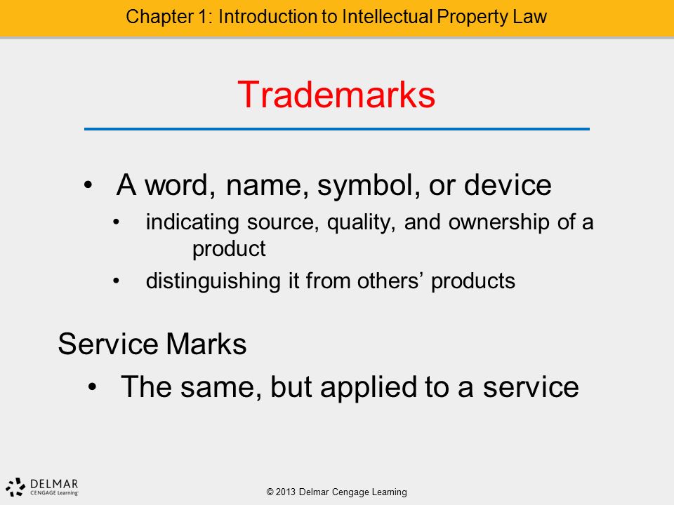 Trademarks A word, name, symbol, or device indicating source, quality, and ownership of a product distinguishing it from others’ products Service Marks The same, but applied to a service © 2013 Delmar Cengage Learning Chapter 1: Introduction to Intellectual Property Law