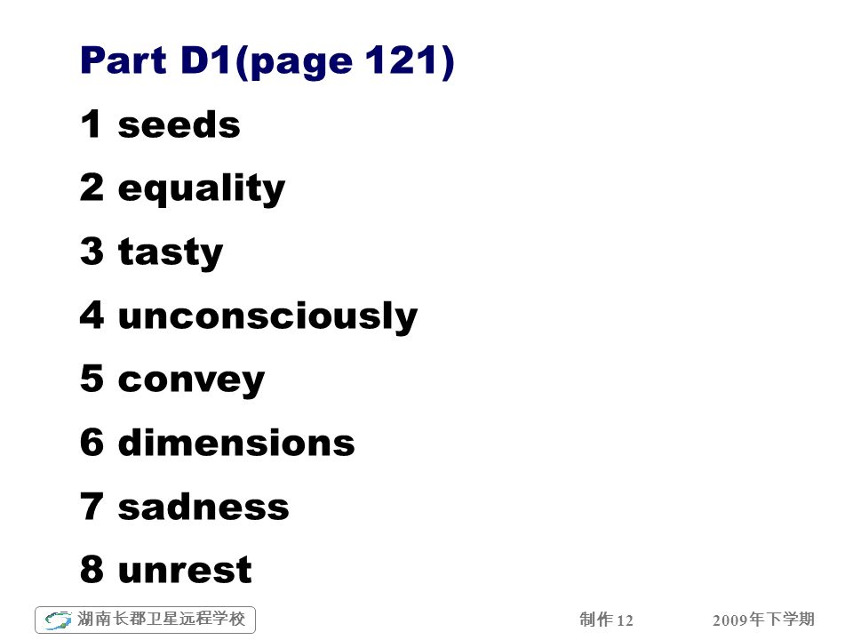2009 年下学期 湖南长郡卫星远程学校 制作 12 Part D1(page 121) 1 seeds 2 equality 3 tasty 4 unconsciously 5 convey 6 dimensions 7 sadness 8 unrest