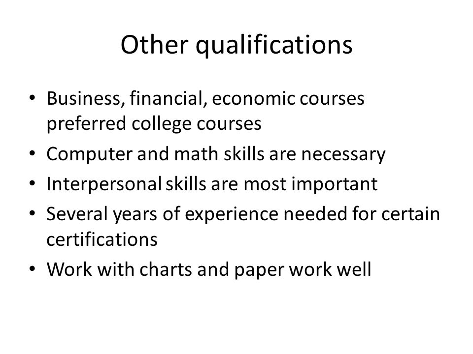 Other qualifications Business, financial, economic courses preferred college courses Computer and math skills are necessary Interpersonal skills are most important Several years of experience needed for certain certifications Work with charts and paper work well