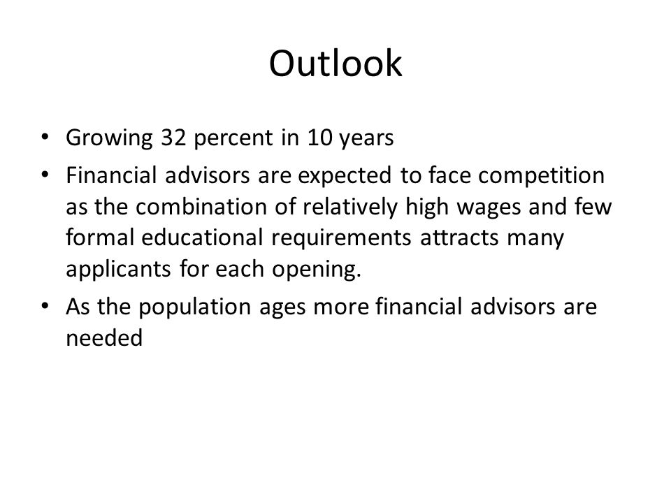 Outlook Growing 32 percent in 10 years Financial advisors are expected to face competition as the combination of relatively high wages and few formal educational requirements attracts many applicants for each opening.