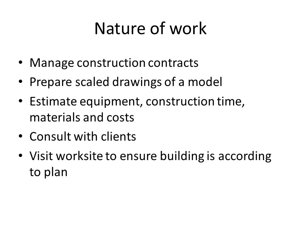 Nature of work Manage construction contracts Prepare scaled drawings of a model Estimate equipment, construction time, materials and costs Consult with clients Visit worksite to ensure building is according to plan