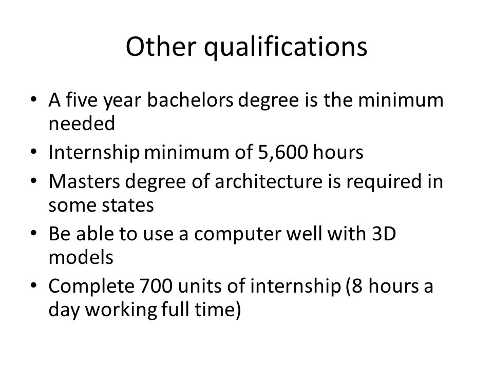 Other qualifications A five year bachelors degree is the minimum needed Internship minimum of 5,600 hours Masters degree of architecture is required in some states Be able to use a computer well with 3D models Complete 700 units of internship (8 hours a day working full time)