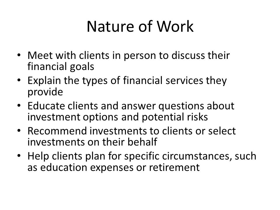 Nature of Work Meet with clients in person to discuss their financial goals Explain the types of financial services they provide Educate clients and answer questions about investment options and potential risks Recommend investments to clients or select investments on their behalf Help clients plan for specific circumstances, such as education expenses or retirement