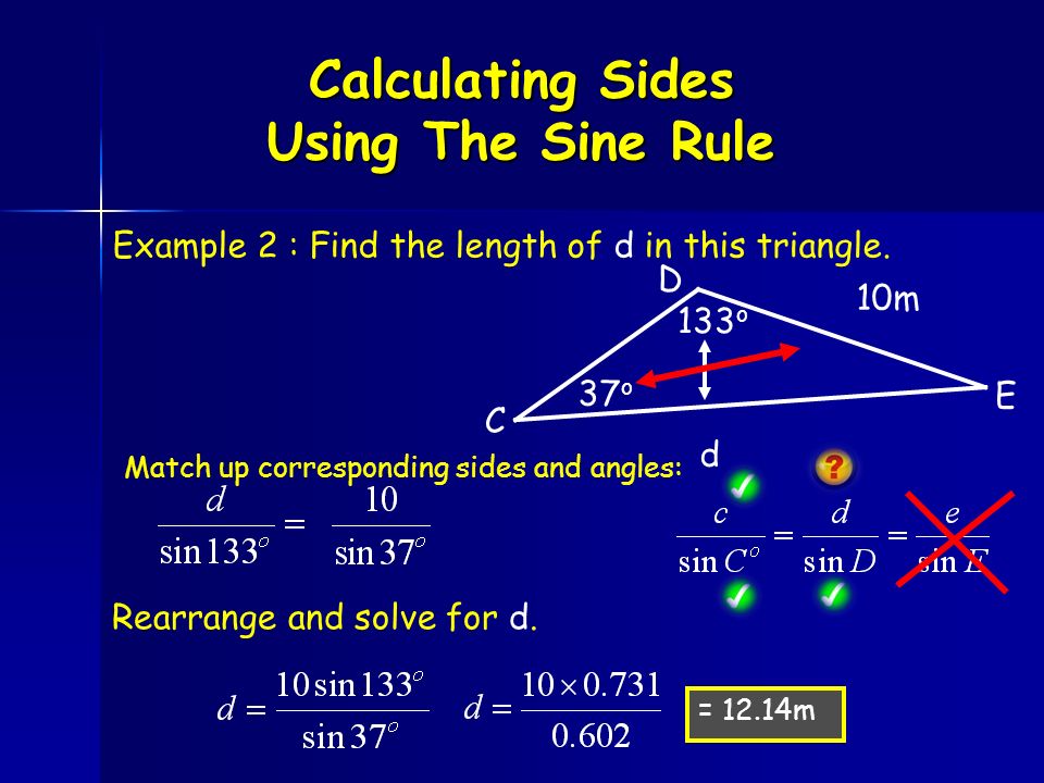 Calculating Sides Using The Sine Rule 10m 133 o 37 o d = 12.14m Match up corresponding sides and angles: Rearrange and solve for d.