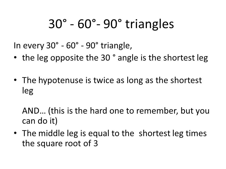 30° - 60°- 90° triangles In every 30° - 60° - 90° triangle, the leg opposite the 30 ° angle is the shortest leg The hypotenuse is twice as long as the shortest leg AND… (this is the hard one to remember, but you can do it) The middle leg is equal to the shortest leg times the square root of 3