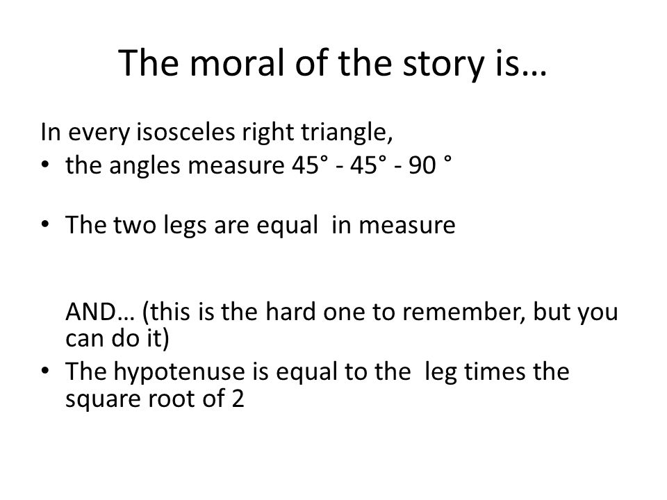 The moral of the story is… In every isosceles right triangle, the angles measure 45° - 45° - 90 ° The two legs are equal in measure AND… (this is the hard one to remember, but you can do it) The hypotenuse is equal to the leg times the square root of 2
