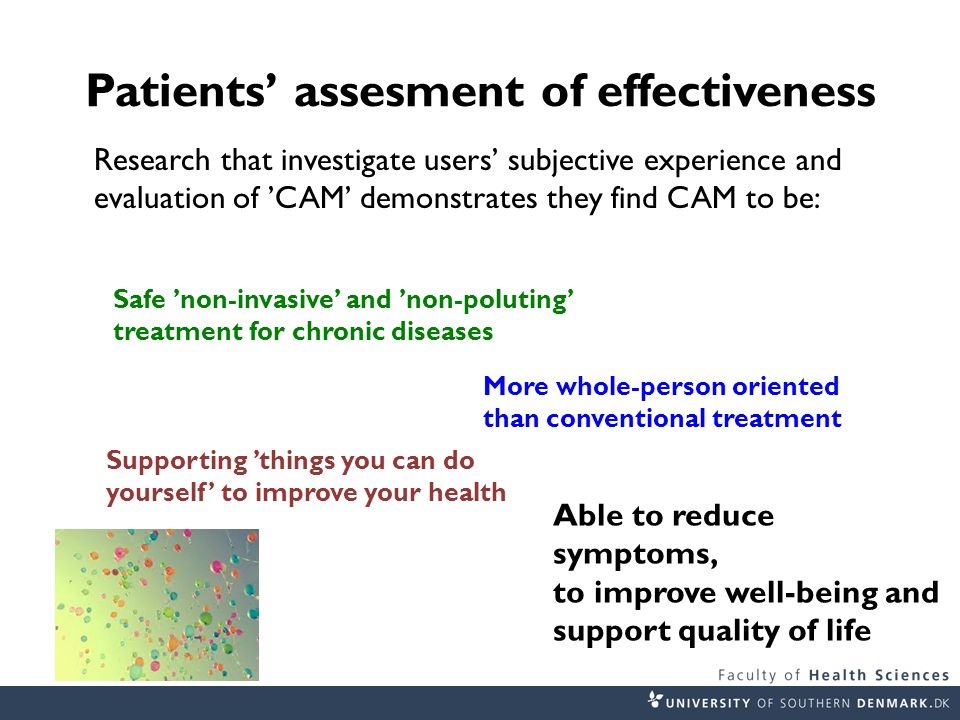 Patients’ assesment of effectiveness Research that investigate users’ subjective experience and evaluation of ’CAM’ demonstrates they find CAM to be: Safe ’non-invasive’ and ’non-poluting’ treatment for chronic diseases More whole-person oriented than conventional treatment Supporting ’things you can do yourself’ to improve your health Able to reduce symptoms, to improve well-being and support quality of life