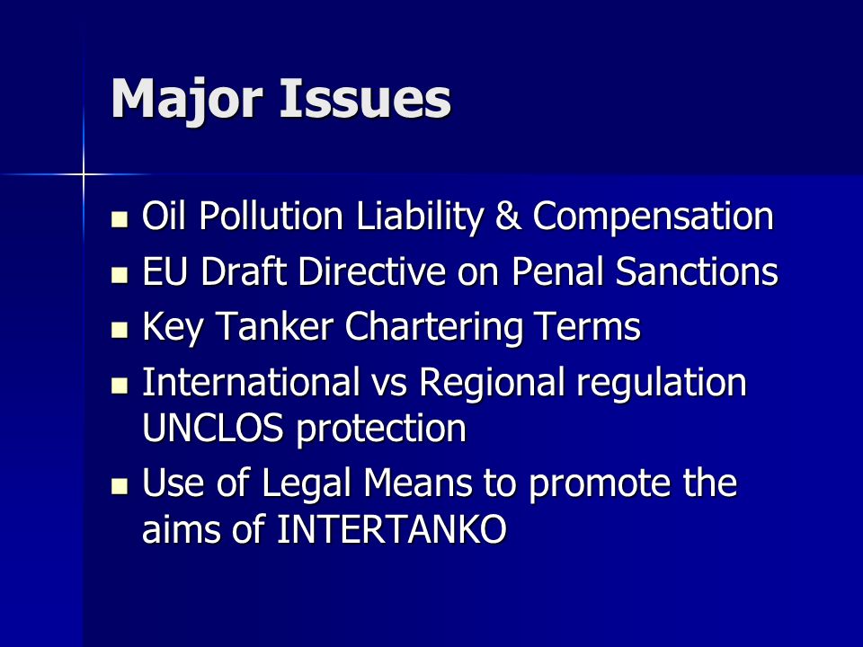 Major Issues Oil Pollution Liability & Compensation Oil Pollution Liability & Compensation EU Draft Directive on Penal Sanctions EU Draft Directive on Penal Sanctions Key Tanker Chartering Terms Key Tanker Chartering Terms International vs Regional regulation UNCLOS protection International vs Regional regulation UNCLOS protection Use of Legal Means to promote the aims of INTERTANKO Use of Legal Means to promote the aims of INTERTANKO