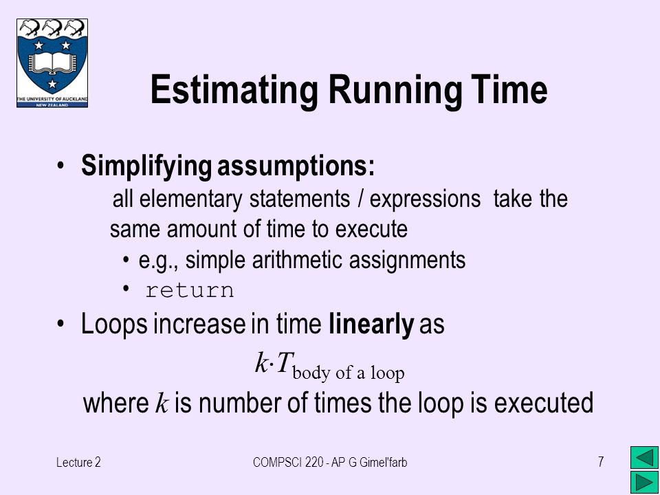 Lecture 2COMPSCI AP G Gimel farb7 Estimating Running Time Simplifying assumptions: all elementary statements / expressions take the same amount of time to execute e.g., simple arithmetic assignments return Loops increase in time linearly as k  T body of a loop where k is number of times the loop is executed