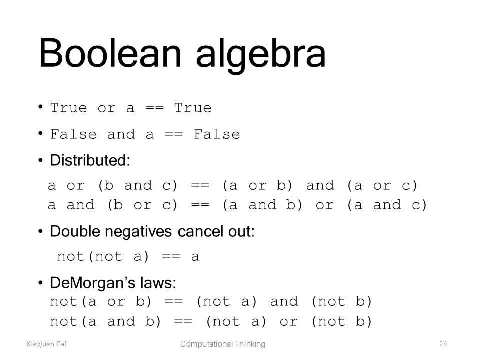 Xiaojuan Cai Computational Thinking 24 Boolean algebra True or a == True False and a == False Distributed: a or (b and c) == (a or b) and (a or c) a and (b or c) == (a and b) or (a and c) Double negatives cancel out: not(not a) == a DeMorgan’s laws: not(a or b) == (not a) and (not b) not(a and b) == (not a) or (not b)