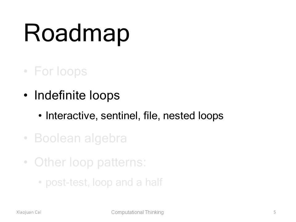 Xiaojuan Cai Computational Thinking 5 Roadmap For loops Indefinite loops Interactive, sentinel, file, nested loops Boolean algebra Other loop patterns: post-test, loop and a half
