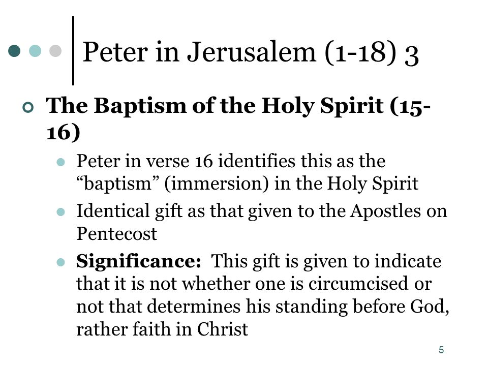 5 Peter in Jerusalem (1-18) 3 The Baptism of the Holy Spirit (15- 16) Peter in verse 16 identifies this as the baptism (immersion) in the Holy Spirit Identical gift as that given to the Apostles on Pentecost Significance: This gift is given to indicate that it is not whether one is circumcised or not that determines his standing before God, rather faith in Christ
