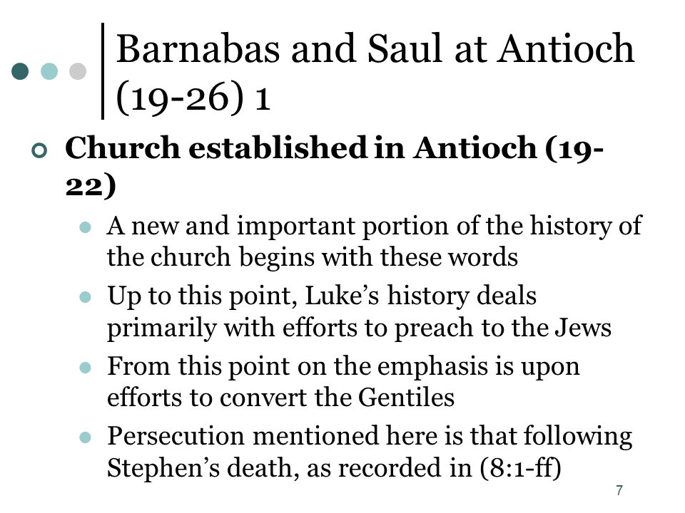 7 Barnabas and Saul at Antioch (19-26) 1 Church established in Antioch (19- 22) A new and important portion of the history of the church begins with these words Up to this point, Luke’s history deals primarily with efforts to preach to the Jews From this point on the emphasis is upon efforts to convert the Gentiles Persecution mentioned here is that following Stephen’s death, as recorded in (8:1-ff)