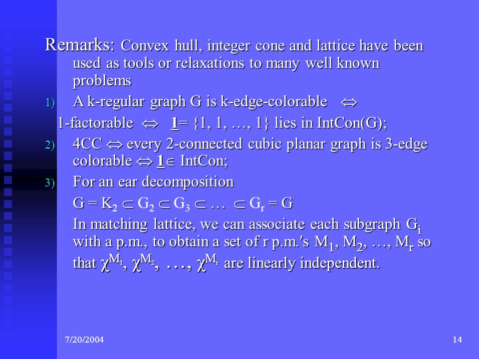 7/20/ Remarks: Convex hull, integer cone and lattice have been used as tools or relaxations to many well known problems 1) A k-regular graph G is k-edge-colorable  1-factorable  1= {1, 1, …, 1} lies in IntCon(G); 1-factorable  1= {1, 1, …, 1} lies in IntCon(G); 2) 4CC  every 2-connected cubic planar graph is 3-edge colorable  1  IntCon; 3) For an ear decomposition G = K    …  = G G = K 2  G 2  G 3  …  G r = G In matching lattice, we can associate each subgraph G i with a p.m., to obtain a set of r p.m.′s M 1, M 2, …, M r so that χ M 1, χ M 2, …, χ M r are linearly independent.