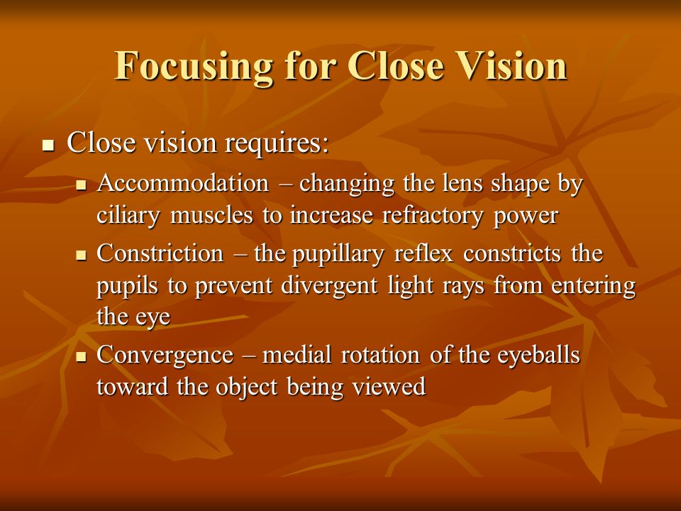 Focusing for Close Vision Close vision requires: Close vision requires: Accommodation – changing the lens shape by ciliary muscles to increase refractory power Accommodation – changing the lens shape by ciliary muscles to increase refractory power Constriction – the pupillary reflex constricts the pupils to prevent divergent light rays from entering the eye Constriction – the pupillary reflex constricts the pupils to prevent divergent light rays from entering the eye Convergence – medial rotation of the eyeballs toward the object being viewed Convergence – medial rotation of the eyeballs toward the object being viewed