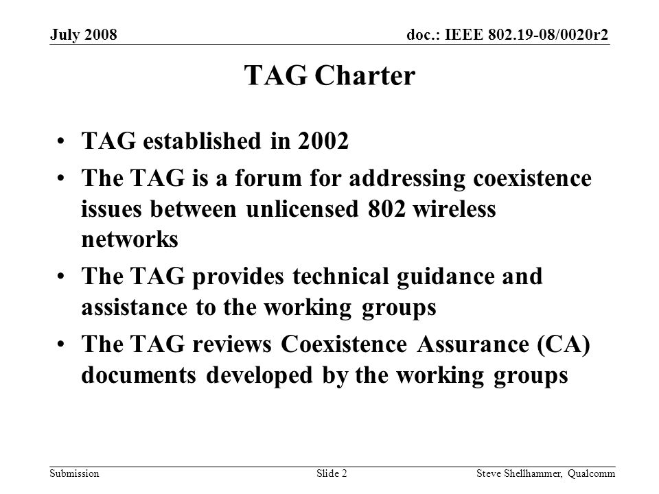 doc.: IEEE /0020r2 Submission July 2008 Steve Shellhammer, QualcommSlide 2 TAG Charter TAG established in 2002 The TAG is a forum for addressing coexistence issues between unlicensed 802 wireless networks The TAG provides technical guidance and assistance to the working groups The TAG reviews Coexistence Assurance (CA) documents developed by the working groups