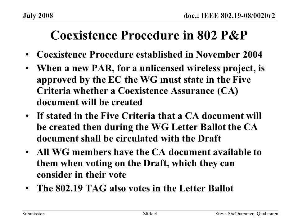 doc.: IEEE /0020r2 Submission July 2008 Steve Shellhammer, QualcommSlide 3 Coexistence Procedure in 802 P&P Coexistence Procedure established in November 2004 When a new PAR, for a unlicensed wireless project, is approved by the EC the WG must state in the Five Criteria whether a Coexistence Assurance (CA) document will be created If stated in the Five Criteria that a CA document will be created then during the WG Letter Ballot the CA document shall be circulated with the Draft All WG members have the CA document available to them when voting on the Draft, which they can consider in their vote The TAG also votes in the Letter Ballot