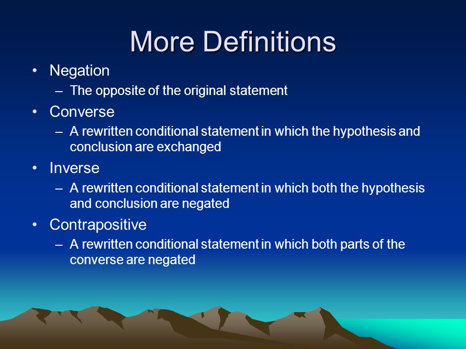 More Definitions Negation –The opposite of the original statement Converse –A rewritten conditional statement in which the hypothesis and conclusion are exchanged Inverse –A rewritten conditional statement in which both the hypothesis and conclusion are negated Contrapositive –A rewritten conditional statement in which both parts of the converse are negated Vertex Axis of symmetry