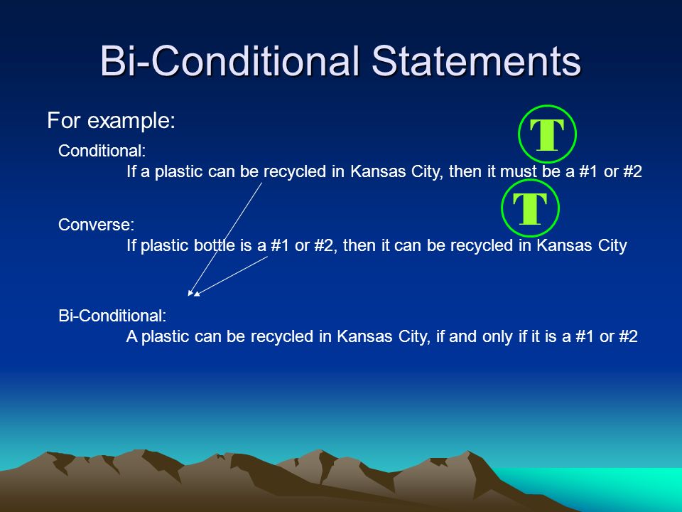Bi-Conditional Statements For example: Converse: If plastic bottle is a #1 or #2, then it can be recycled in Kansas City Conditional: If a plastic can be recycled in Kansas City, then it must be a #1 or #2 T T Bi-Conditional: A plastic can be recycled in Kansas City, if and only if it is a #1 or #2