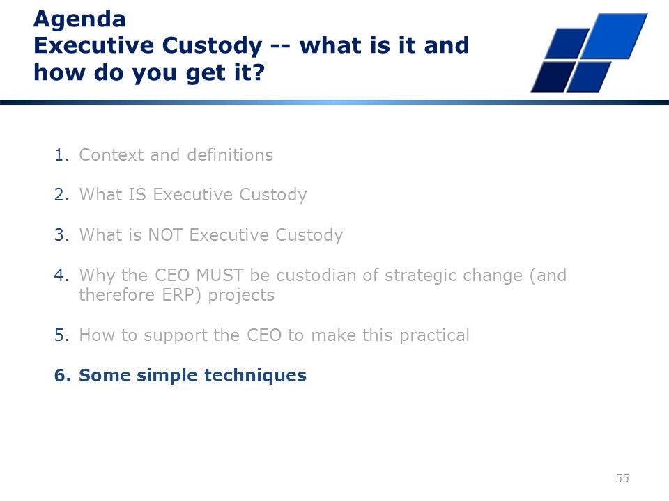 Executive Custody How to support the CEO For a project – similar for operations 1.Senior trusted advisor, may be part time 2.DOER to run the project – project leader or contract manager 3.Effective strategically focused (essence of the business) procurement that maximizes shedding of risk to the implementer through tough contractual terms including a legally binding fixed price 4.CEO must ask questions till he understands and, if necessary, bring in further advisors until he has answers that MAKE SENSE and that he understands and that correlate with the REAL world 5.Implementer team leader is a director – can talk to CEO at a peer level 6.Effective communication 54