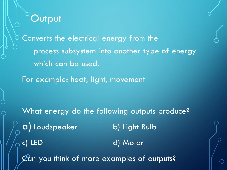 Output Converts the electrical energy from the process subsystem into another type of energy which can be used.