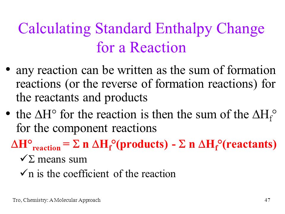 Tro, Chemistry: A Molecular Approach47 Calculating Standard Enthalpy Change for a Reaction any reaction can be written as the sum of formation reactions (or the reverse of formation reactions) for the reactants and products the  H° for the reaction is then the sum of the  H f ° for the component reactions  H° reaction =  n  H f °(products) -  n  H f °(reactants)  means sum n is the coefficient of the reaction