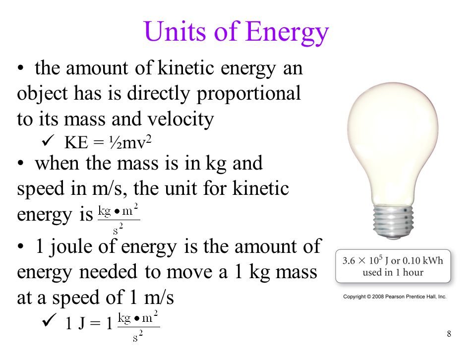 8 Units of Energy the amount of kinetic energy an object has is directly proportional to its mass and velocity KE = ½mv 2 1 joule of energy is the amount of energy needed to move a 1 kg mass at a speed of 1 m/s 1 J = 1 when the mass is in kg and speed in m/s, the unit for kinetic energy is