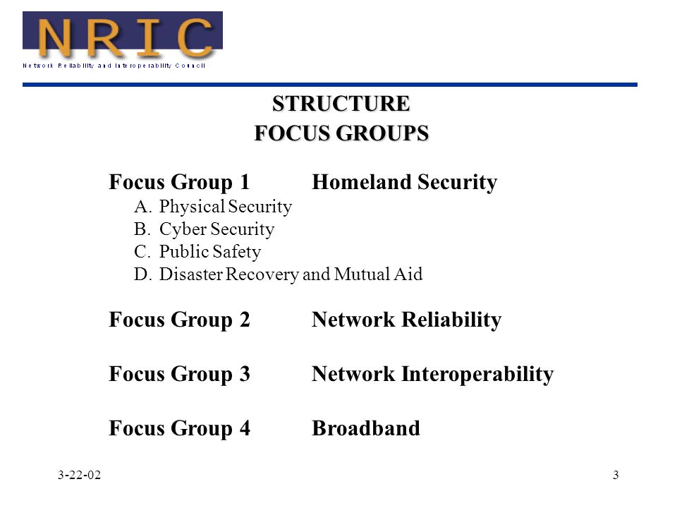 Focus Group 1Homeland Security A.Physical Security B.Cyber Security C.Public Safety D.Disaster Recovery and Mutual Aid Focus Group 2Network Reliability Focus Group 3Network Interoperability Focus Group 4Broadband STRUCTURE FOCUS GROUPS