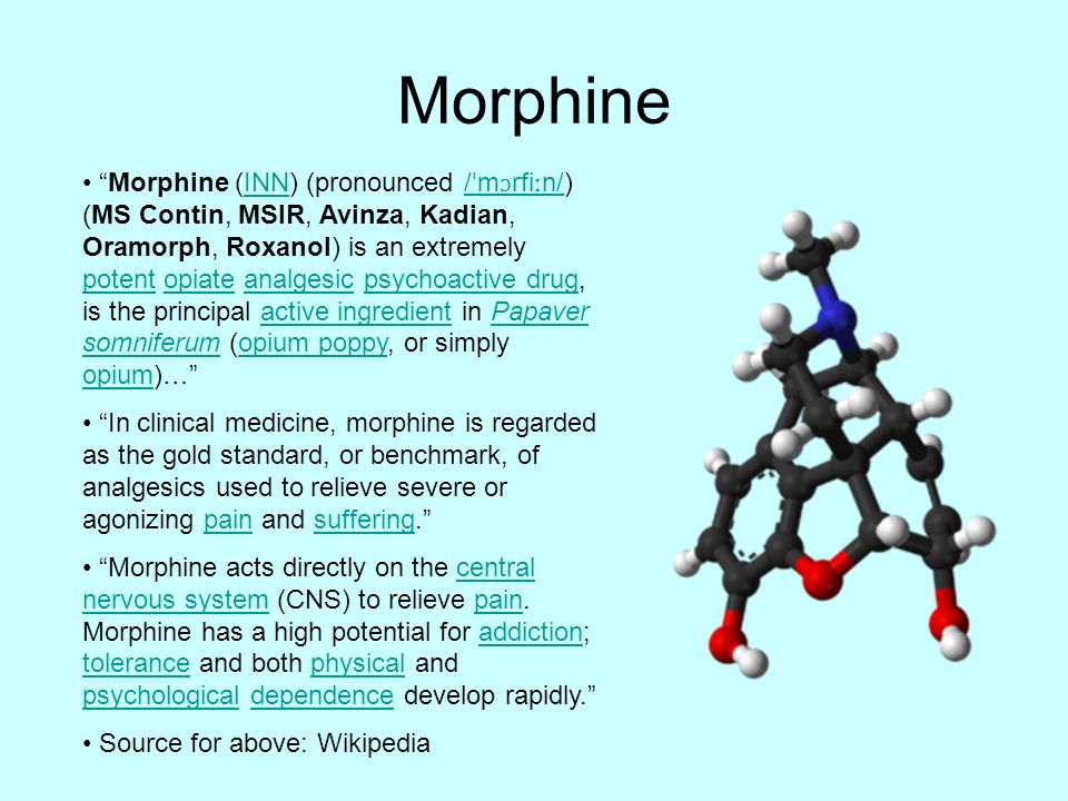 Morphine Morphine (INN) (pronounced / ˈ m ɔ rfi ː n/) (MS Contin, MSIR, Avinza, Kadian, Oramorph, Roxanol) is an extremely potent opiate analgesic psychoactive drug, is the principal active ingredient in Papaver somniferum (opium poppy, or simply opium)… INN/ ˈ m ɔ rfi ː n/ potentopiateanalgesicpsychoactive drugactive ingredientPapaver somniferumopium poppy opium In clinical medicine, morphine is regarded as the gold standard, or benchmark, of analgesics used to relieve severe or agonizing pain and suffering. painsuffering Morphine acts directly on the central nervous system (CNS) to relieve pain.