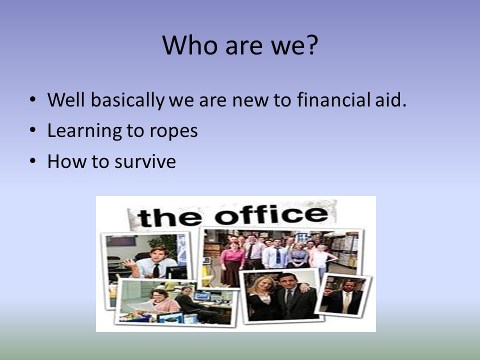 Who are we Well basically we are new to financial aid. Learning to ropes How to survive