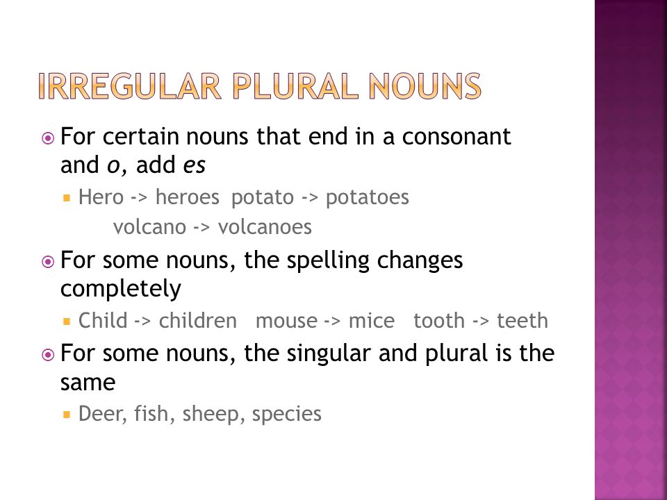  For certain nouns that end in a consonant and o, add es  Hero -> heroes potato -> potatoes volcano -> volcanoes  For some nouns, the spelling changes completely  Child -> children mouse -> mice tooth -> teeth  For some nouns, the singular and plural is the same  Deer, fish, sheep, species