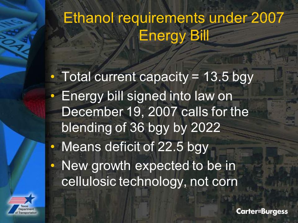 Ethanol requirements under 2007 Energy Bill Total current capacity = 13.5 bgy Energy bill signed into law on December 19, 2007 calls for the blending of 36 bgy by 2022 Means deficit of 22.5 bgy New growth expected to be in cellulosic technology, not corn