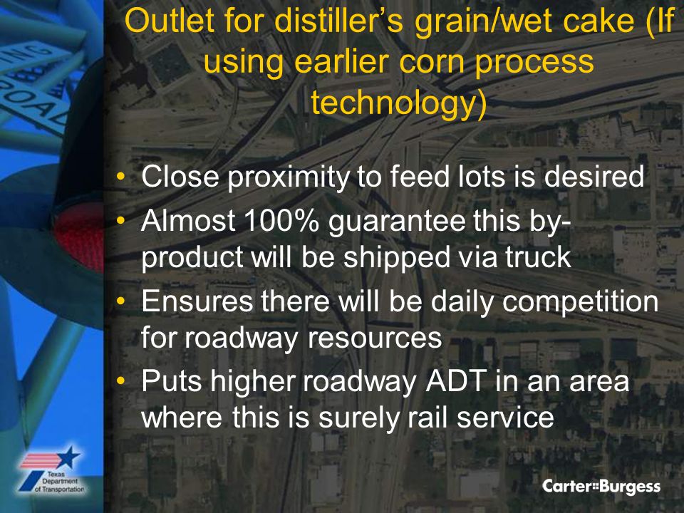 Outlet for distiller’s grain/wet cake (If using earlier corn process technology) Close proximity to feed lots is desired Almost 100% guarantee this by- product will be shipped via truck Ensures there will be daily competition for roadway resources Puts higher roadway ADT in an area where this is surely rail service