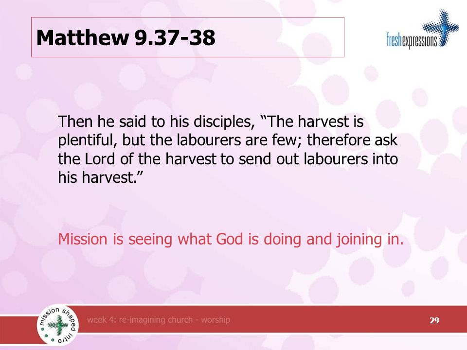 Matthew Then he said to his disciples, The harvest is plentiful, but the labourers are few; therefore ask the Lord of the harvest to send out labourers into his harvest. Mission is seeing what God is doing and joining in.