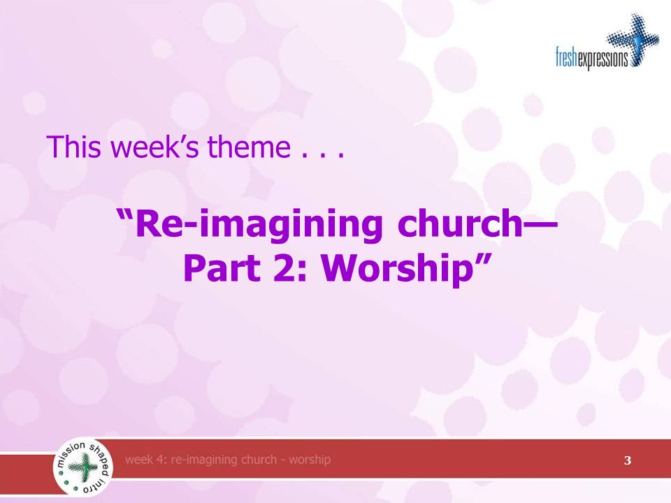 This week’s theme... Re-imagining church— Part 2: Worship 3