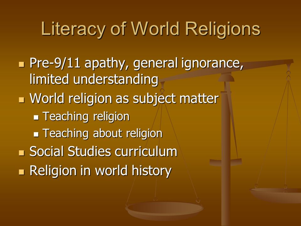 Literacy of World Religions Pre-9/11 apathy, general ignorance, limited understanding Pre-9/11 apathy, general ignorance, limited understanding World religion as subject matter World religion as subject matter Teaching religion Teaching religion Teaching about religion Teaching about religion Social Studies curriculum Social Studies curriculum Religion in world history Religion in world history
