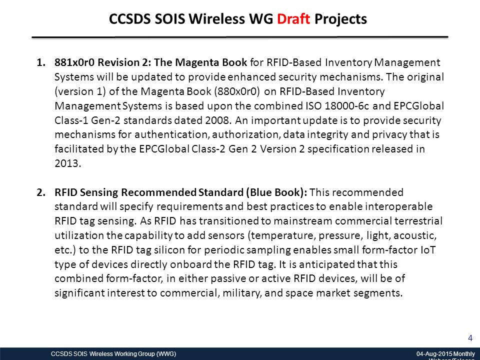 CCSDS SOIS Wireless Working Group (WWG) 04-Aug-2015 Monthly Webcon/Telecon 4 CCSDS SOIS Wireless WG Draft Projects 1.881x0r0 Revision 2: The Magenta Book for RFID-Based Inventory Management Systems will be updated to provide enhanced security mechanisms.