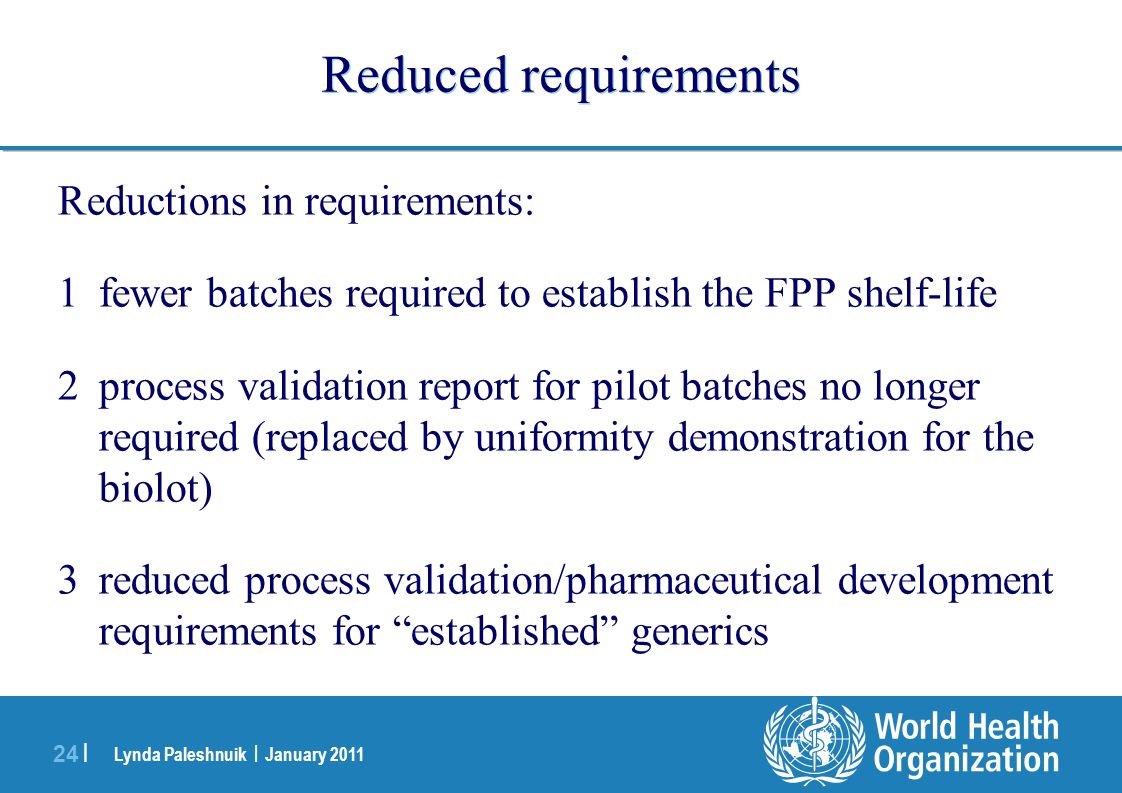 Lynda Paleshnuik | January | Reduced requirements Reductions in requirements: 1fewer batches required to establish the FPP shelf-life 2process validation report for pilot batches no longer required (replaced by uniformity demonstration for the biolot) 3reduced process validation/pharmaceutical development requirements for established generics