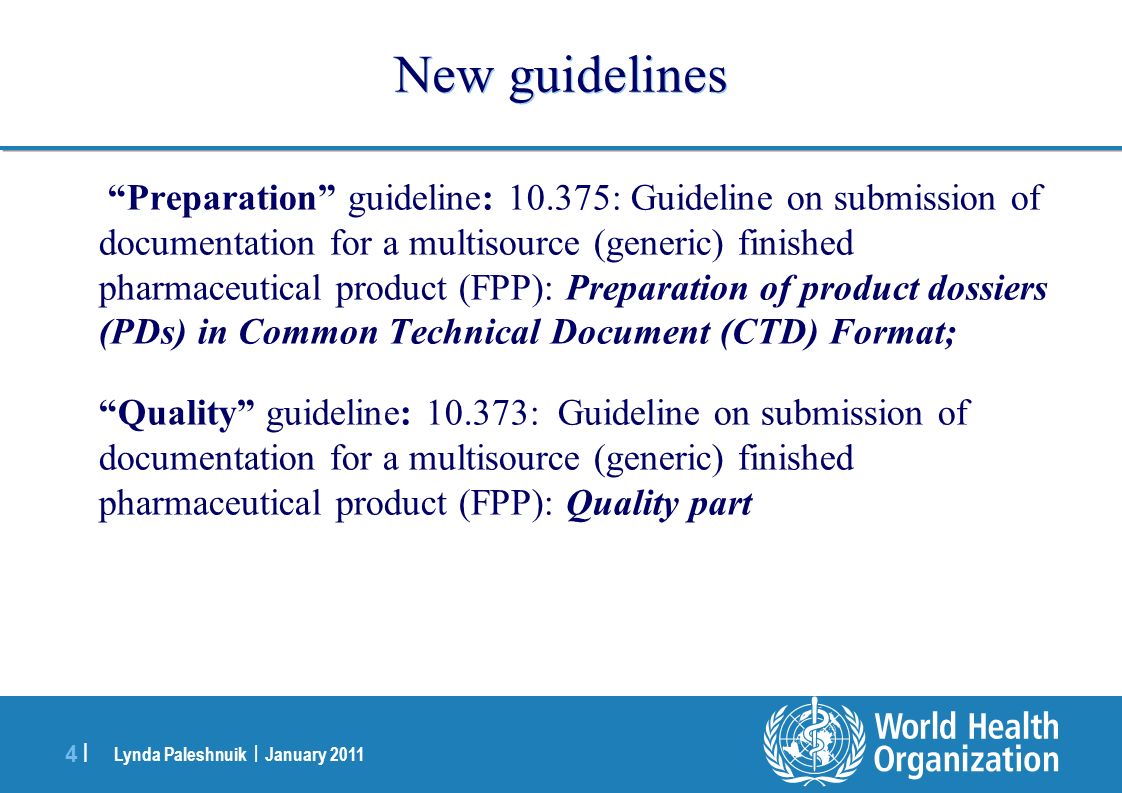 Lynda Paleshnuik | January |4 | New guidelines Preparation guideline: : Guideline on submission of documentation for a multisource (generic) finished pharmaceutical product (FPP): Preparation of product dossiers (PDs) in Common Technical Document (CTD) Format; Quality guideline: : Guideline on submission of documentation for a multisource (generic) finished pharmaceutical product (FPP): Quality part