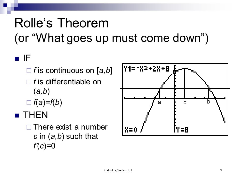 Calculus, Section 4.13 Rolle’s Theorem (or What goes up must come down ) IF  f is continuous on [a,b]  f is differentiable on (a,b)  f(a)=f(b) THEN  There exist a number c in (a,b) such that f’(c)=0 a b c