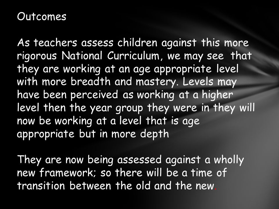 Outcomes As teachers assess children against this more rigorous National Curriculum, we may see that they are working at an age appropriate level with more breadth and mastery.