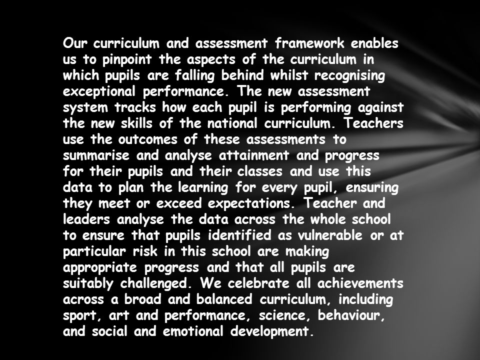 Our curriculum and assessment framework enables us to pinpoint the aspects of the curriculum in which pupils are falling behind whilst recognising exceptional performance.