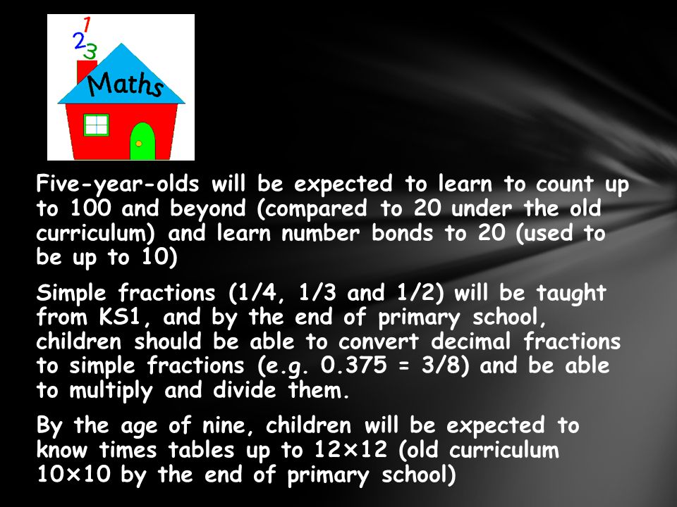 Five-year-olds will be expected to learn to count up to 100 and beyond (compared to 20 under the old curriculum) and learn number bonds to 20 (used to be up to 10) Simple fractions (1/4, 1/3 and 1/2) will be taught from KS1, and by the end of primary school, children should be able to convert decimal fractions to simple fractions (e.g.
