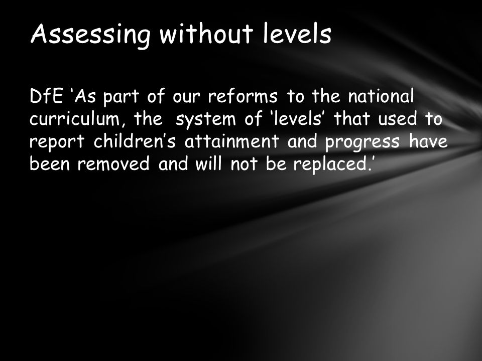 DfE ‘As part of our reforms to the national curriculum, the system of ‘levels’ that used to report children’s attainment and progress have been removed and will not be replaced.’ Assessing without levels