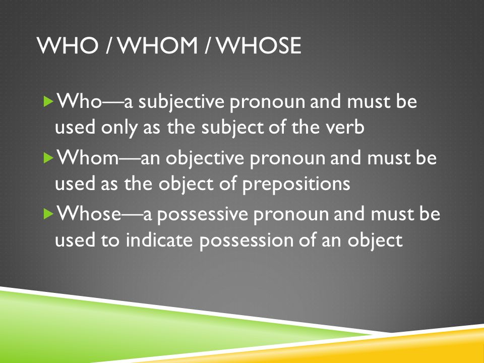 WHO / WHOM / WHOSE  Who—a subjective pronoun and must be used only as the subject of the verb  Whom—an objective pronoun and must be used as the object of prepositions  Whose—a possessive pronoun and must be used to indicate possession of an object