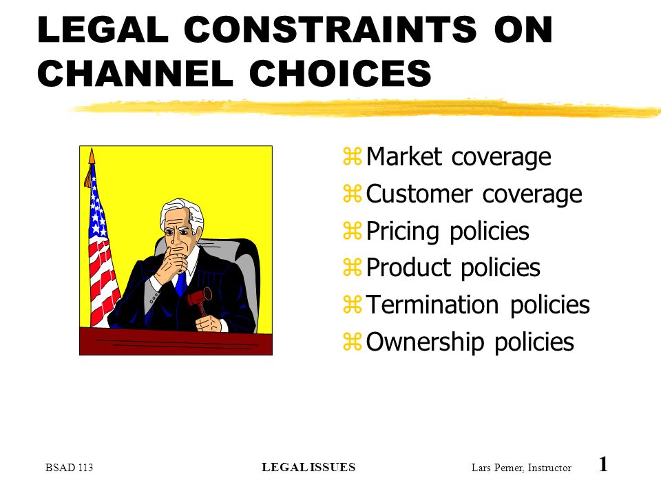 BSAD 113 LEGAL ISSUES Lars Perner, Instructor 1 LEGAL CONSTRAINTS ON CHANNEL CHOICES zMarket coverage zCustomer coverage zPricing policies zProduct policies zTermination policies zOwnership policies