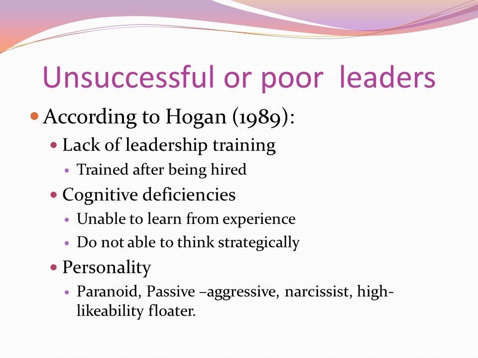 Unsuccessful or poor leaders According to Hogan (1989): Lack of leadership training Trained after being hired Cognitive deficiencies Unable to learn from experience Do not able to think strategically Personality Paranoid, Passive –aggressive, narcissist, high- likeability floater.