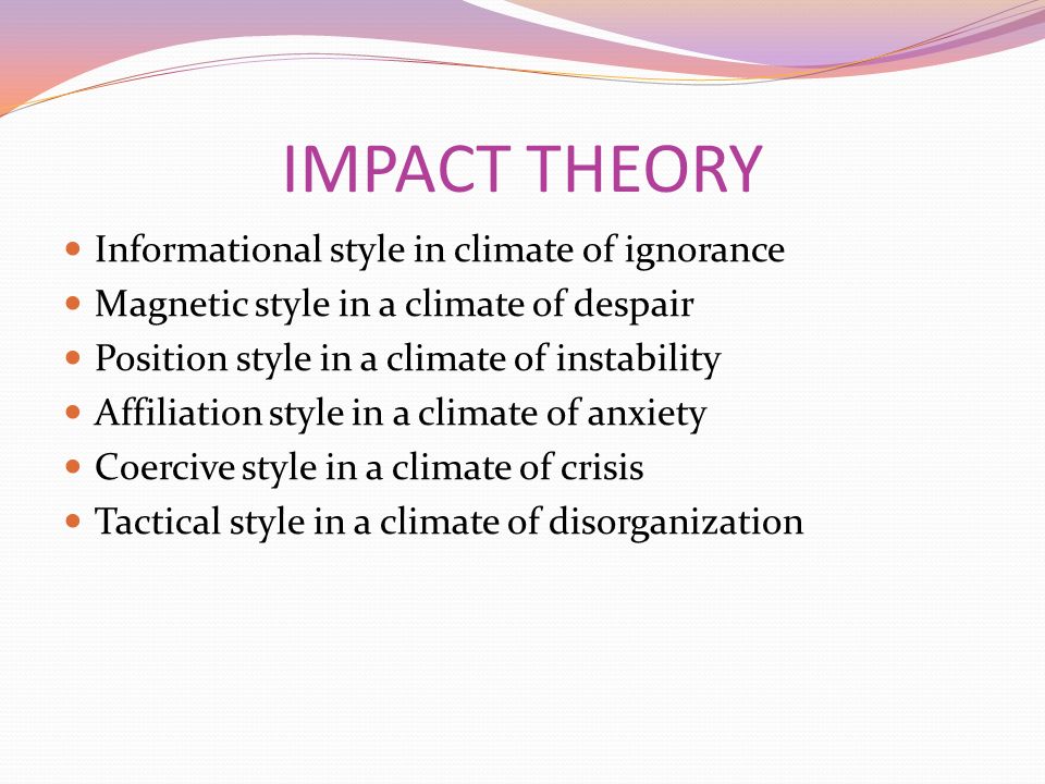 IMPACT THEORY Informational style in climate of ignorance Magnetic style in a climate of despair Position style in a climate of instability Affiliation style in a climate of anxiety Coercive style in a climate of crisis Tactical style in a climate of disorganization