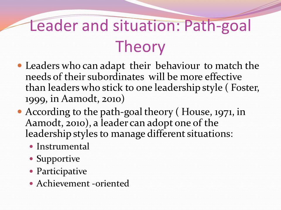 Leader and situation: Path-goal Theory Leaders who can adapt their behaviour to match the needs of their subordinates will be more effective than leaders who stick to one leadership style ( Foster, 1999, in Aamodt, 2010) According to the path-goal theory ( House, 1971, in Aamodt, 2010), a leader can adopt one of the leadership styles to manage different situations: Instrumental Supportive Participative Achievement -oriented