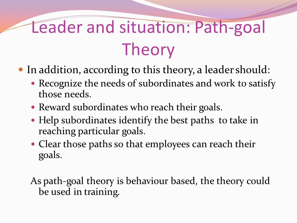 Leader and situation: Path-goal Theory In addition, according to this theory, a leader should: Recognize the needs of subordinates and work to satisfy those needs.